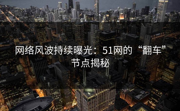 网络风波持续曝光：51网的“翻车”节点揭秘