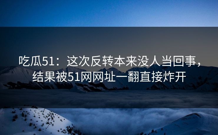 吃瓜51：这次反转本来没人当回事，结果被51网网址一翻直接炸开