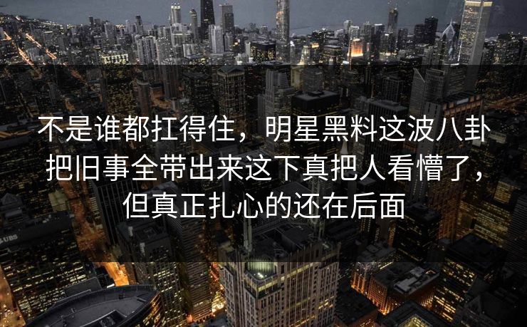 不是谁都扛得住，明星黑料这波八卦把旧事全带出来这下真把人看懵了，但真正扎心的还在后面