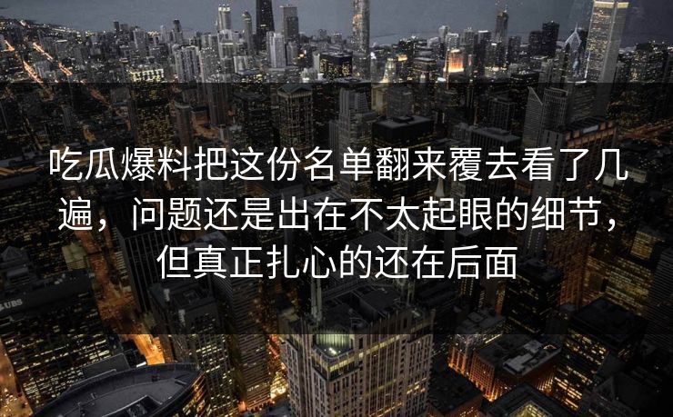 吃瓜爆料把这份名单翻来覆去看了几遍,问题还是出在不太起眼的细节,但真正扎心的还在后面 吃瓜爆料把这份名单翻来覆去看了几遍,问题还是出在不太起眼的细节,但真正扎心的还在后面