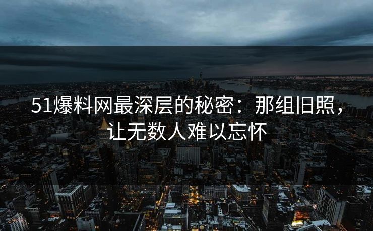 51爆料网最深层的秘密：那组旧照，让无数人难以忘怀