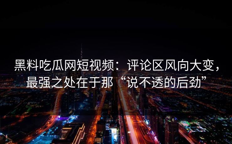 黑料吃瓜网短视频：评论区风向大变，最强之处在于那“说不透的后劲”