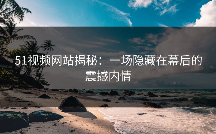 51视频网站揭秘：一场隐藏在幕后的震撼内情