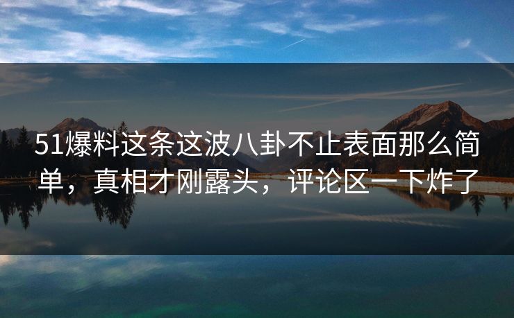 51爆料这条这波八卦不止表面那么简单，真相才刚露头，评论区一下炸了