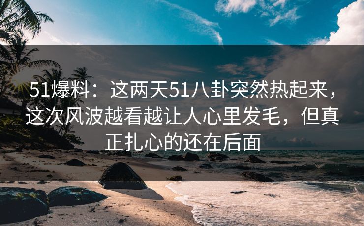51爆料：这两天51八卦突然热起来，这次风波越看越让人心里发毛，但真正扎心的还在后面