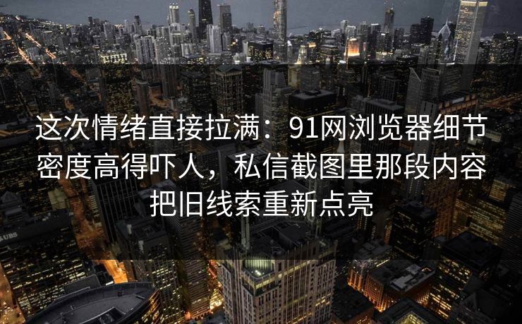 这次情绪直接拉满：91网浏览器细节密度高得吓人，私信截图里那段内容把旧线索重新点亮