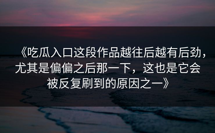 《吃瓜入口这段作品越往后越有后劲,尤其是偏偏之后那一下,这也是它会被反复刷到的原因之一》 《吃瓜入口这段作品越往后越有后劲,尤其是偏偏之后那一下,这也是它会被反复刷到的原因之一》