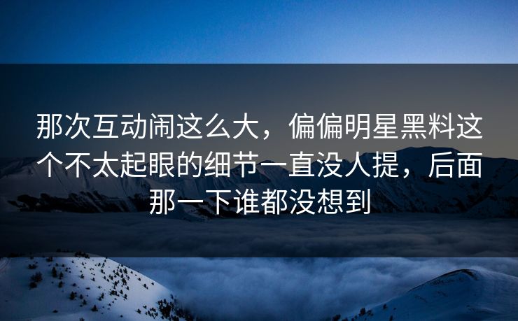 那次互动闹这么大,偏偏明星黑料这个不太起眼的细节一直没人提,后面那一下谁都没想到