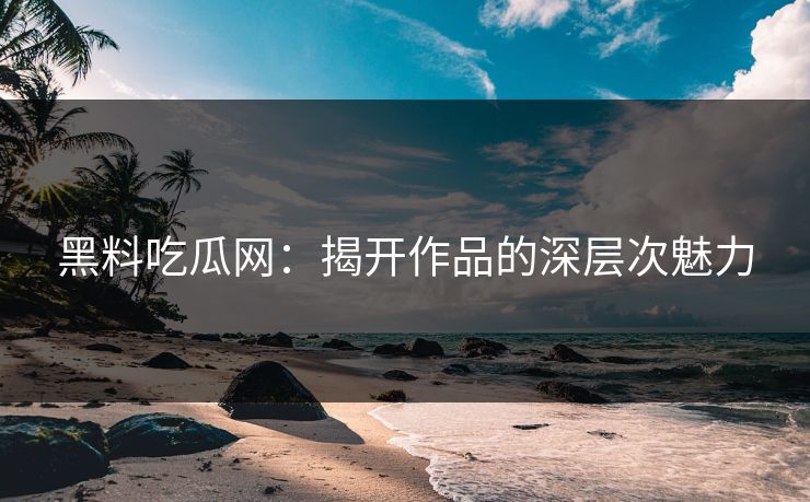 黑料吃瓜网：揭开作品的深层次魅力