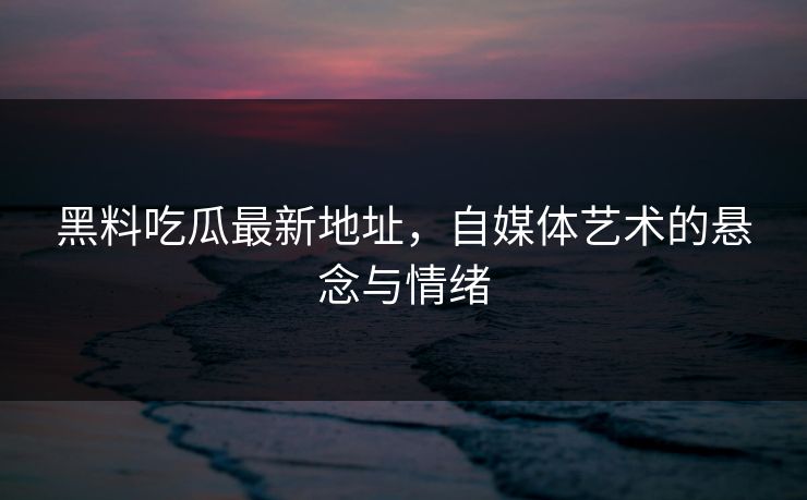 黑料吃瓜最新地址,自媒体艺术的悬念与情绪