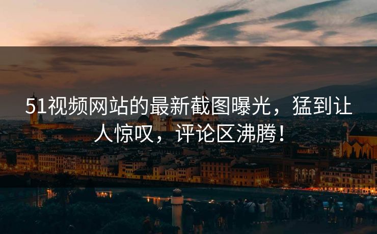 51视频网站的最新截图曝光,猛到让人惊叹,评论区沸腾!